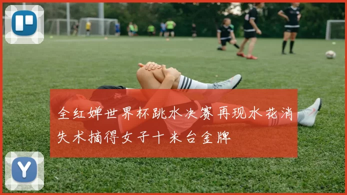 全红婵世界杯跳水决赛再现水花消失术摘得女子十米台金牌