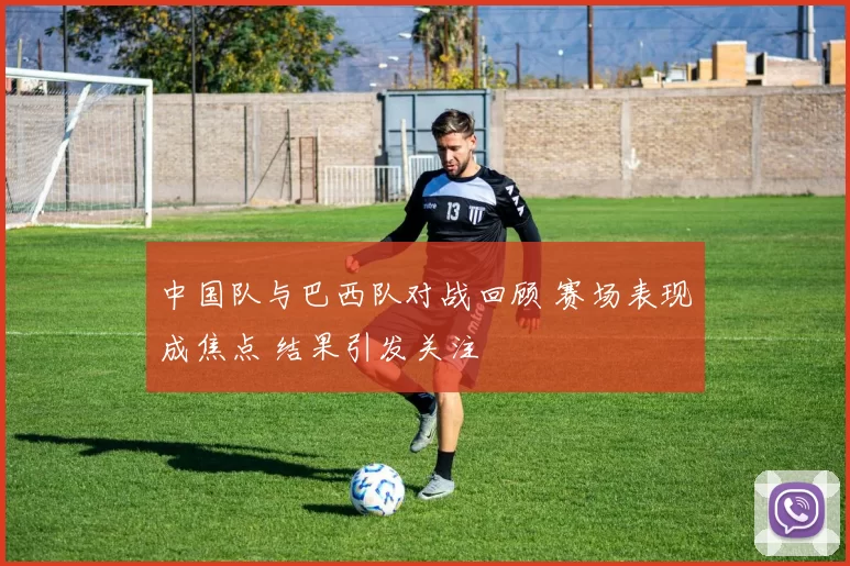 中国队与巴西队对战回顾 赛场表现成焦点 结果引发关注