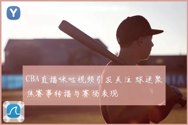 CBA直播咪咕视频引发关注 球迷聚焦赛事转播与赛场表现