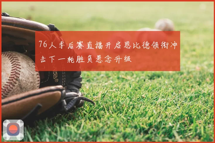 76人季后赛直播开启恩比德领衔冲击下一轮胜负悬念升级