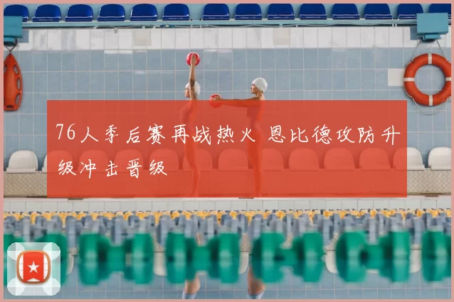 76人季后赛再战热火 恩比德攻防升级冲击晋级