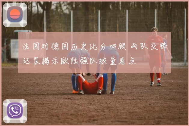 法国对德国历史比分回顾 两队交锋记录揭示欧陆强队较量看点