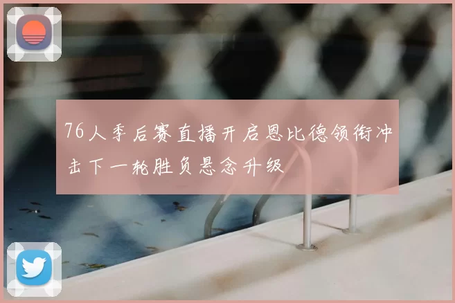 76人季后赛直播开启恩比德领衔冲击下一轮胜负悬念升级