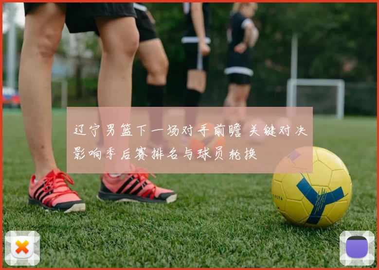 辽宁男篮下一场对手前瞻 关键对决影响季后赛排名与球员轮换