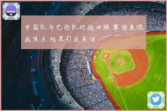 中国队与巴西队对战回顾 赛场表现成焦点 结果引发关注