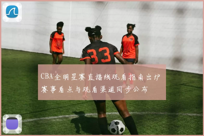 CBA全明星赛直播线观看指南出炉 赛事看点与观看渠道同步公布