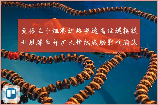 英格兰小组赛边路渗透高位逼抢提升进球率并扩大锋线威胁影响淘汰赛局势