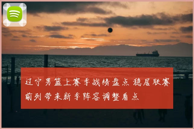 辽宁男篮上赛季战绩盘点 稳居联赛前列带来新季阵容调整看点