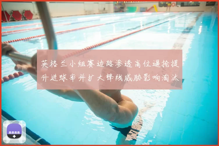 英格兰小组赛边路渗透高位逼抢提升进球率并扩大锋线威胁影响淘汰赛局势