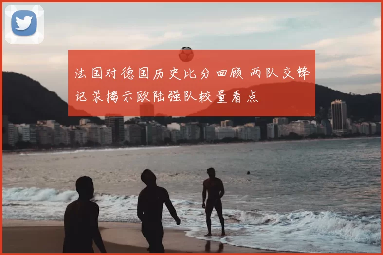 法国对德国历史比分回顾 两队交锋记录揭示欧陆强队较量看点