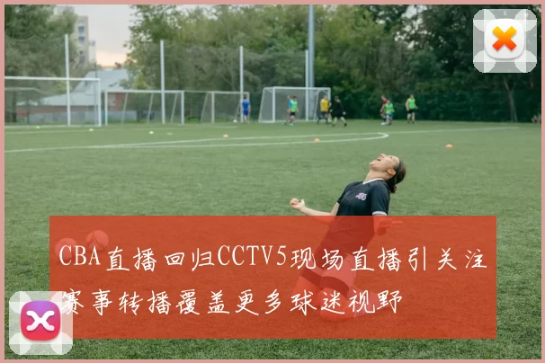 CBA直播回归CCTV5现场直播引关注赛事转播覆盖更多球迷视野