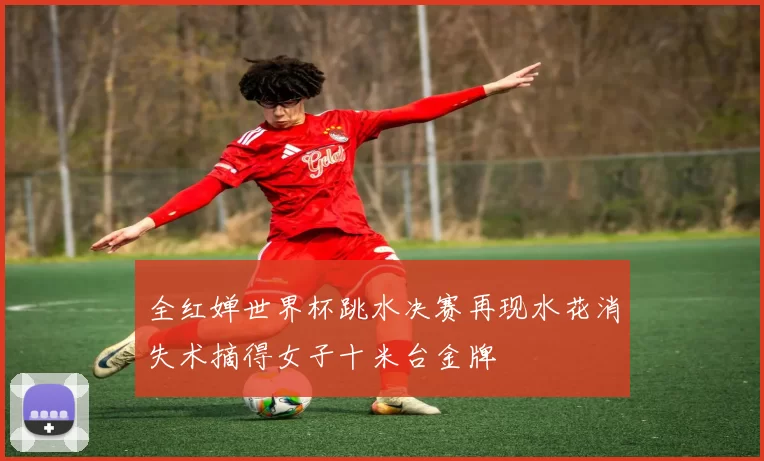 全红婵世界杯跳水决赛再现水花消失术摘得女子十米台金牌