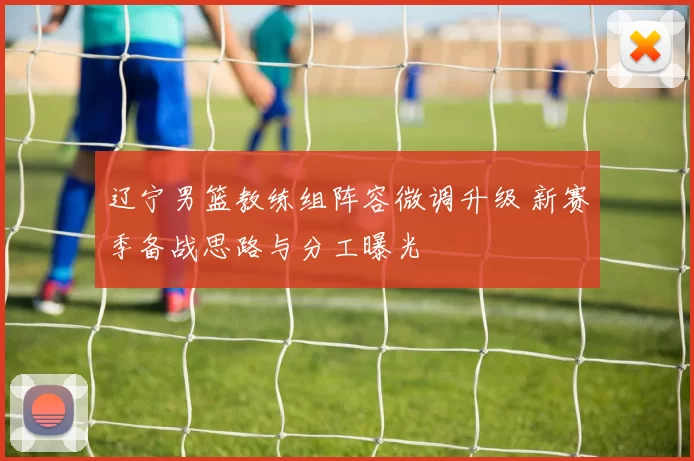 辽宁男篮教练组阵容微调升级 新赛季备战思路与分工曝光