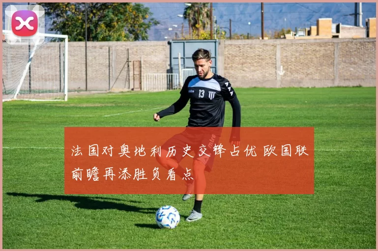 法国对奥地利历史交锋占优 欧国联前瞻再添胜负看点