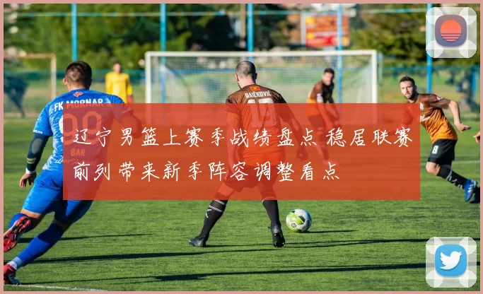 辽宁男篮上赛季战绩盘点 稳居联赛前列带来新季阵容调整看点