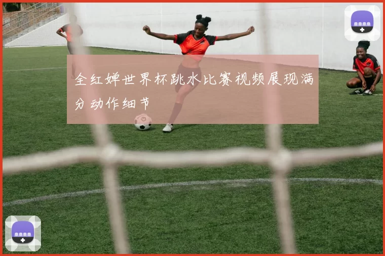 全红婵世界杯跳水比赛视频展现满分动作细节