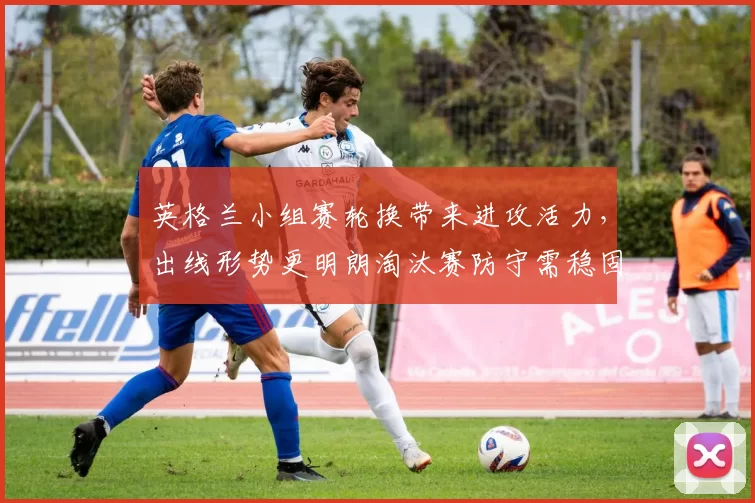 英格兰小组赛轮换带来进攻活力，出线形势更明朗淘汰赛防守需稳固