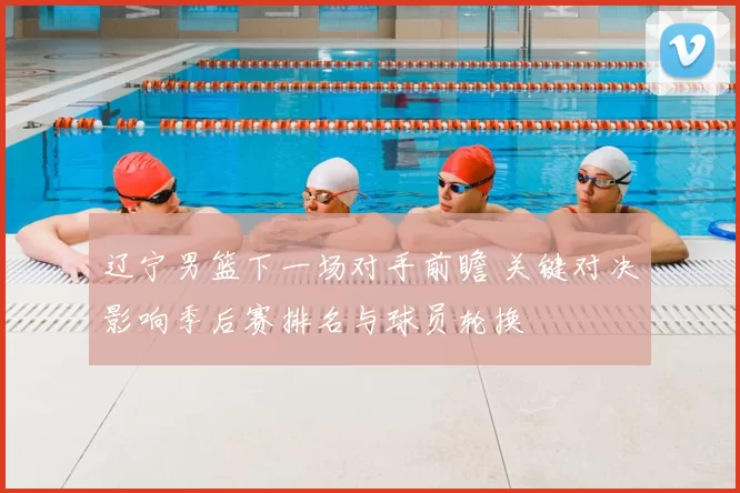 辽宁男篮下一场对手前瞻 关键对决影响季后赛排名与球员轮换