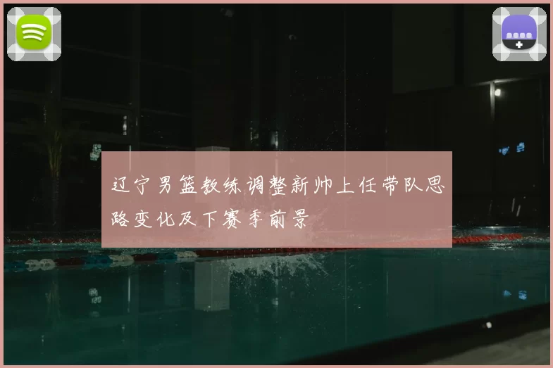 辽宁男篮教练调整新帅上任带队思路变化及下赛季前景