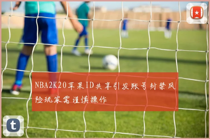 NBA2K20苹果ID共享引发账号封禁风险玩家需谨慎操作