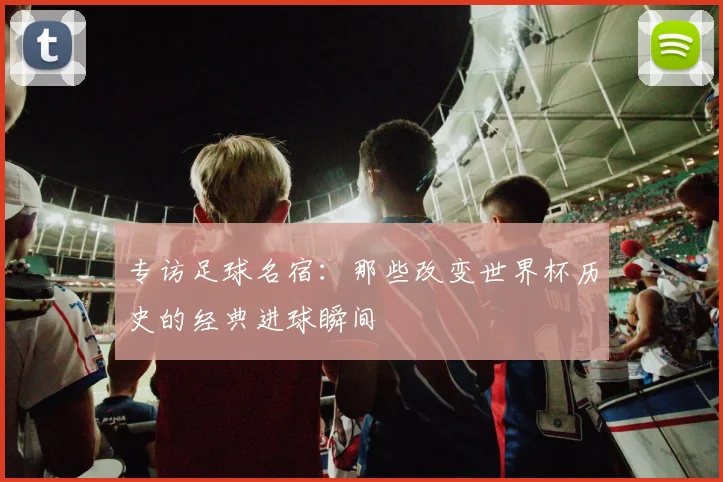 专访足球名宿：那些改变世界杯历史的经典进球瞬间