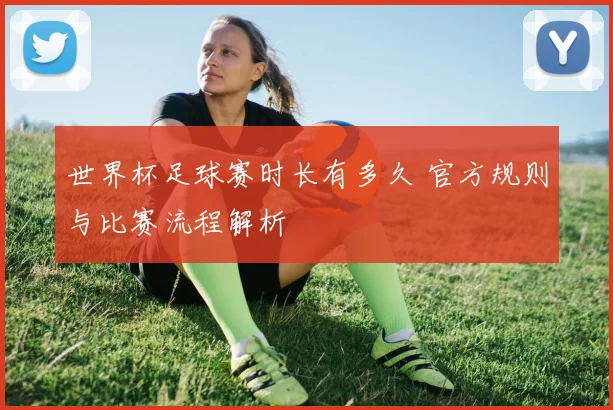 世界杯足球赛时长有多久 官方规则与比赛流程解析