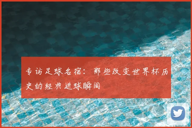 专访足球名宿:那些改变世界杯历史的经典进球瞬间