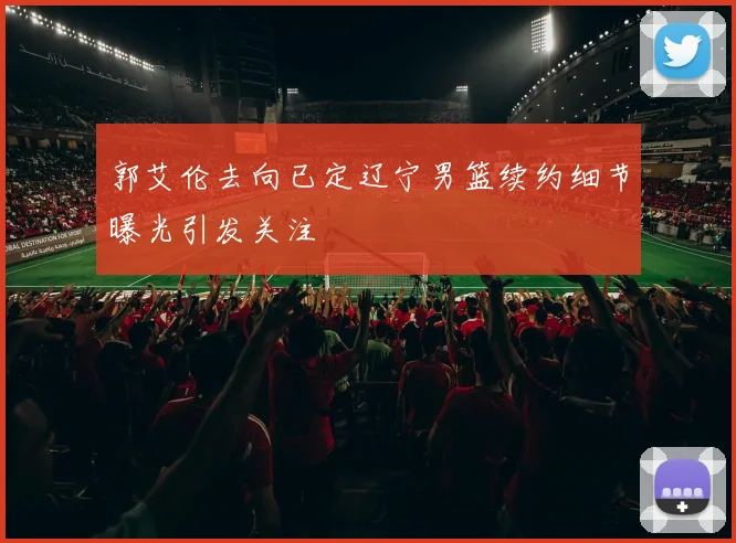 郭艾伦去向已定辽宁男篮续约细节曝光引发关注