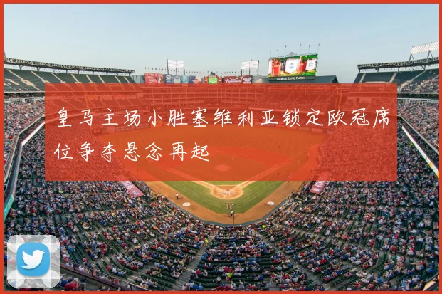 皇马主场小胜塞维利亚锁定欧冠席位争夺悬念再起