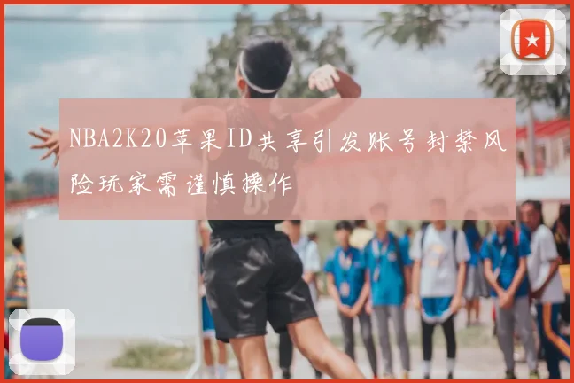 NBA2K20苹果ID共享引发账号封禁风险玩家需谨慎操作