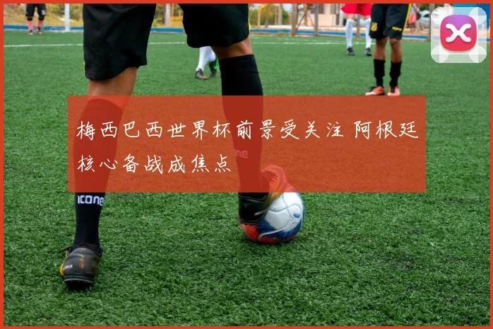 梅西巴西世界杯前景受关注 阿根廷核心备战成焦点
