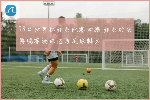 98年世界杯经典比赛回顾 经典对决再现赛场记忆与足球魅力