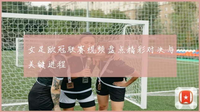 女足欧冠联赛视频盘点精彩对决与关键进程