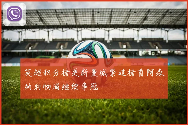 英超积分榜更新曼城紧追榜首阿森纳利物浦继续争冠